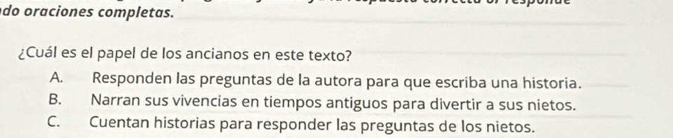 do oraciones completas.
¿Cuál es el papel de los ancianos en este texto?
A. Responden las preguntas de la autora para que escriba una historia.
B. Narran sus vivencias en tiempos antiguos para divertir a sus nietos.
C. Cuentan historias para responder las preguntas de los nietos.