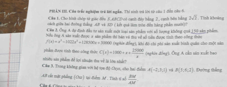 PHÀN III. Câu trắc nghiệm trã lời ngắn. Thi sinh trả lời từ câu 1 đến câu 6. 
Câu 1. Cho hình chóp tử giác đều S. ABCD có cạnh đây bằng 2 , cạnh bên bằng 2sqrt(2) , Tính khoảng 
cách giữa hai đường thẳng AB và SD ( kết quả làm tròn đến hàng phần mười)? 
Câu 2. Ông A dự định đầu tư sản xuất một loại sản phẩm với số lượng không quá 150 sản phẩm. 
Nều ông A sản xuất được x sản phẩm thì bán và thu về số tiền được tính theo công thức
f(x)=x^3-1022x^2+128500x+30000 (nghìn đồng), khi đó chi phí sản xuất bình quân cho một sản 
phẩm được tính theo công thức C(x)=1000+x+ 25000/x  (nghìn đồng). Ông A cần sản xuất bao 
nhiêu sản phẩm đề lợi nhuận thu về là lớn nhất? 
Câu 3. Trong không gian với hệ tọa độ Ozyz, cho hai điểm A(-2;3;1) và B(5;6;2). Đường thắng
AB cắt mặt phẳng (Oxz) tại điểm M. Tính ti số  BM/AM . 
Câu 4. Công n