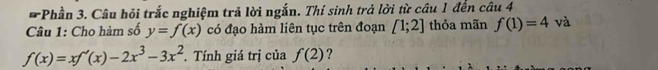 Phần 3. Câu hỏi trắc nghiệm trả lời ngắn. Thí sinh trả lời từ câu 1 đến câu 4 
Câu 1: Cho hàm số y=f(x) có đạo hàm liên tục trên đoạn [1;2] thỏa mãn f(1)=4 và
f(x)=xf'(x)-2x^3-3x^2. Tính giá trị của f(2) ?