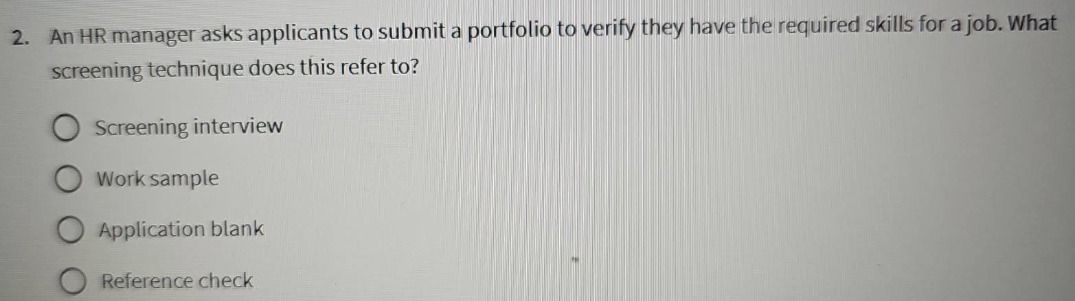 An HR manager asks applicants to submit a portfolio to verify they have the required skills for a job. What
screening technique does this refer to?
Screening interview
Work sample
Application blank
Reference check