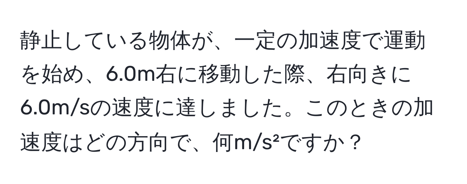 静止している物体が、一定の加速度で運動を始め、6.0m右に移動した際、右向きに6.0m/sの速度に達しました。このときの加速度はどの方向で、何m/s²ですか？