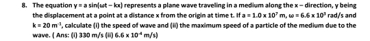 The equation y=asin (omega t-kx) represents a plane wave traveling in a medium along the x - direction, y being and 
the displacement at a point at a distance x from the origin at time t. If a=1.0* 10^7m, omega =6.6* 10^3rad/s
k=20m^(-1) , calculate (i) the speed of wave and (ii) the maximum speed of a particle of the medium due to the 
wave. ( Ans: (i) 330 m/s $ (ii) 6.6* 10^(-4)m/s)