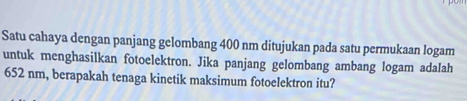 pon 
Satu cahaya dengan panjang gelombang 400 nm ditujukan pada satu permukaan logam 
untuk menghasilkan fotoelektron. Jika panjang gelombang ambang logam adalah
652 nm, berapakah tenaga kinetik maksimum fotoelektron itu?