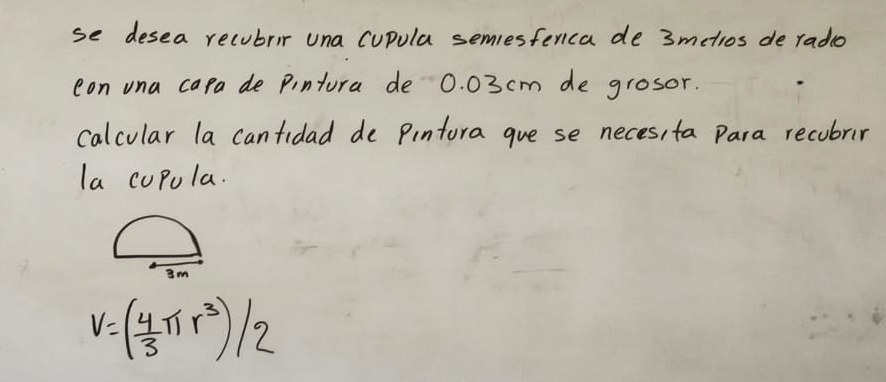 se desea recubrir una cupula semesferica de 3metios de radio 
con una capa de pintura de 0. 03 cm de grosor. 
calcular la cantidad de Pintora gue se neces, ta Para recubrir 
la cupola.
3m
V=( 4/3 π r^3)/2