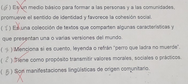  ) Es un medio básico para formar a las personas y a las comunidades,
promueve el sentido de identidad y favorece la cohesión social.
 ) Es una colección de textos que comparten algunas características y
que presentan una o varias versiones del mundo.
( ) Menciona si es cuento, leyenda o refrán “perro que ladra no muerde”.
 ) Tiene como propósito transmitir valores morales, sociales o prácticos.
( ) Son manifestaciones lingüísticas de origen comunitario.