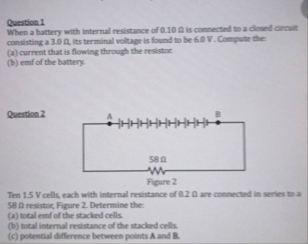 When a battery with internal resistance of 0.10 Ω is connected to a closed circult 
consisting a 3.0 Ω, its terminal voltage is found to be 6.0 V. Compute the: 
(a) current that is flowing through the resistor. 
(b) emf of the battery. 
Question 2 
Ten 1.5 V cells, each with internal resistance of 0.2 Ω are connected in series to a
58 Ω resistor, Figure 2. Determine the: 
(a) total emf of the stacked cells. 
(b) total internal resistance of the stacked cells. 
(c) potential difference between points A and B.