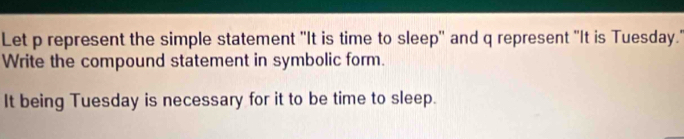 Let p represent the simple statement "It is time to sleep'' and q represent "It is Tuesday." 
Write the compound statement in symbolic form. 
It being Tuesday is necessary for it to be time to sleep.