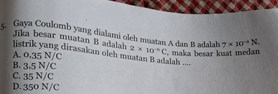 Gaya Coulomb yang dialami oleh muatan A dan B adalah 7* 10^(-4)N. 
Jika besar muatan B adalah 2* 10^(-6)C , maka besar kuat medan
listrik yang dirasakan oleh muatan B adalah ....
A. 0,35 N/C
B. 3,5 N/C
C. 35 N/C
D. 350 N/C