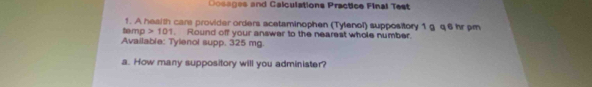 Dosages and Calculations Practice Final Test 
ta mp 1. A health cars provider orders acetaminophen (Tylenol) suppository 1 g q 6 hr pm
101. Round off your answer to the nearest whole number. 
Available: Tylenol supp. 325 mg. 
a. How many suppository will you administer?