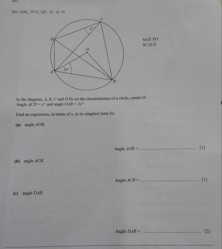 462
895 0580_W19_QP_22 Q:19
NOT TO
SCALE
In the diagram, A, B, C and D lie on the circumference of a circle, centre O.
Angle ACD=x° and angle OAB=2x°.
Find an expression, in terms of x, in its simplest form for
(a) angle AOB,
Angle AOB= _[1]
(b) angle ACB,
Angle ACB= _[1]
(c) angle DAB.
Angle DAB= _[2]
_