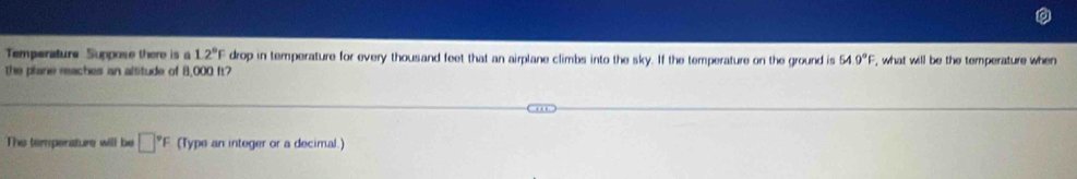 Temperature Suppose there is a 12°F drop in temperature for every thousand feet that an airplane climbs into the sky. If the temperature on the ground is 54.9°F
the plane reaches an altitude of 8,000 ft? , what will be the temperature when 
The tempenature will be □°F (Type an integer or a decimal.)