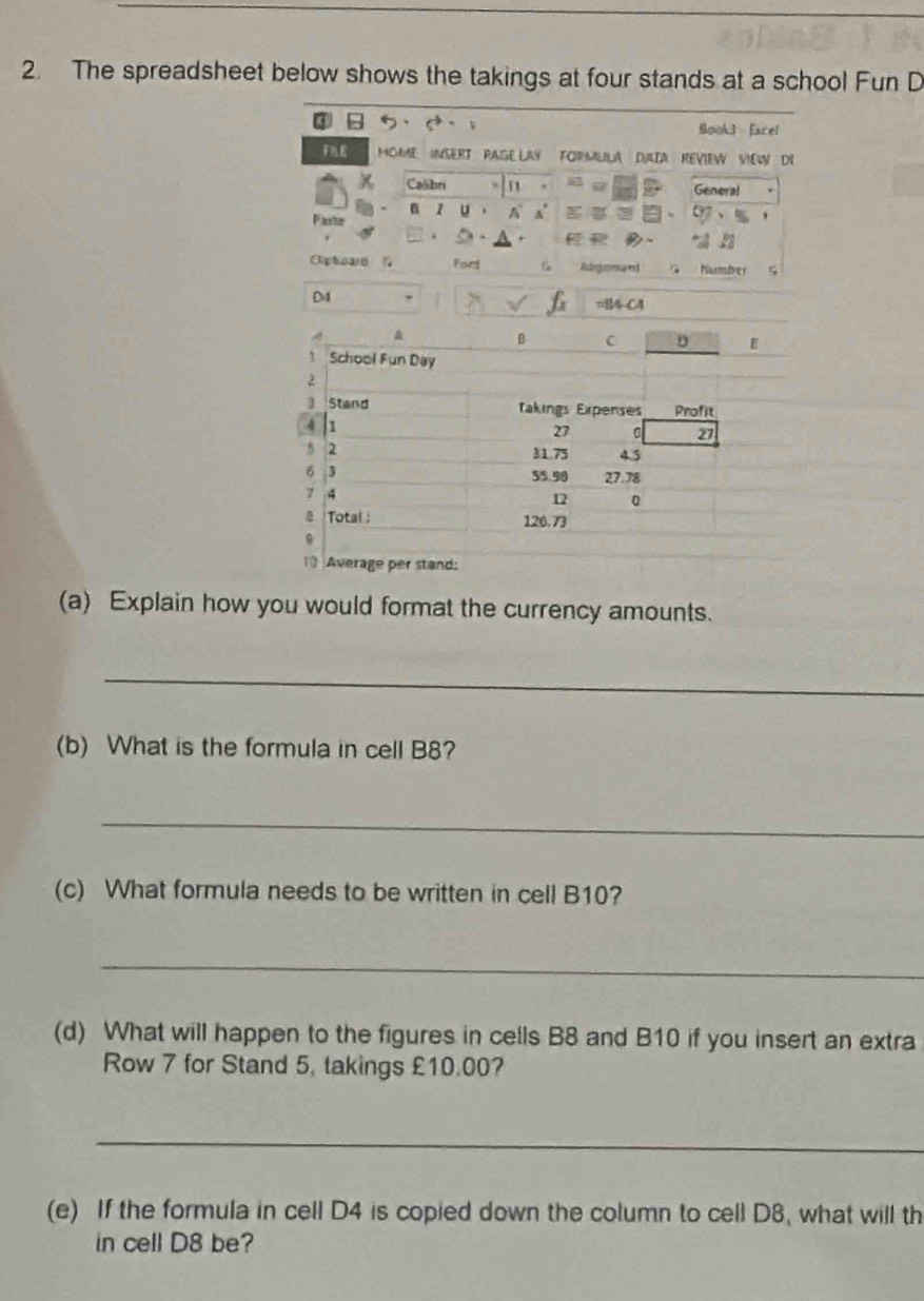 The spreadsheet below shows the takings at four stands at a school Fun D 
③ Sookl Eacel 
FNE MOMME INSERT PAGE LAY FORMLILA DIATA REVIEW VIEW DE 
Calibni 1 General 
z u A Y 
Paste 
Cliptoard 1 Fart Adgonant G Mmber 
D4 =B4 C4 
(a) Explain how you would format the currency amounts. 
_ 
(b) What is the formula in cell B8? 
_ 
(c) What formula needs to be written in cell B10? 
_ 
(d) What will happen to the figures in cells B8 and B10 if you insert an extra 
Row 7 for Stand 5, takings £10.00? 
_ 
(e) If the formula in cell D4 is copied down the column to cell D8, what will th 
in cell D8 be?