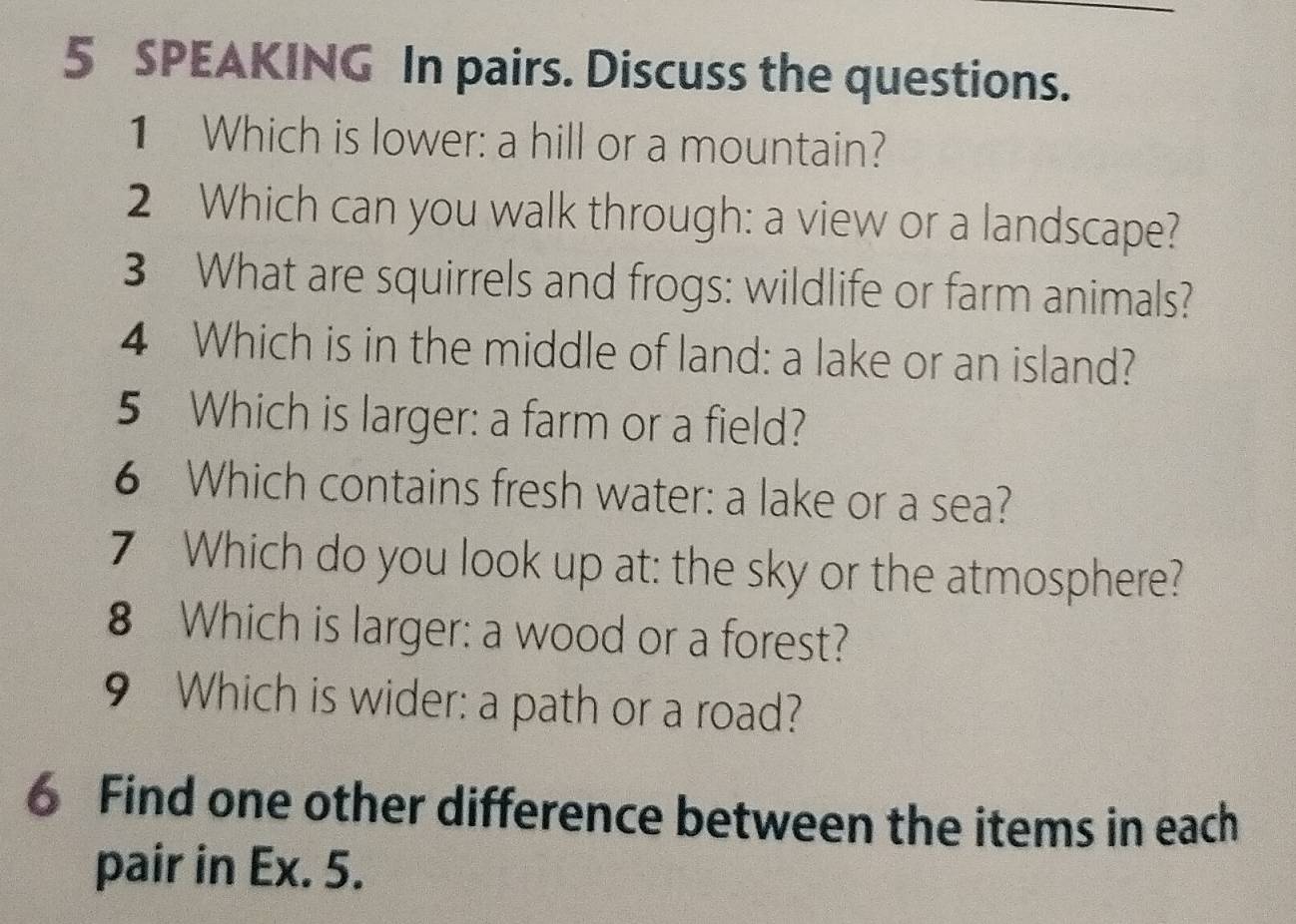 SPEAKING In pairs. Discuss the questions. 
1 Which is lower: a hill or a mountain? 
2 Which can you walk through: a view or a landscape? 
3 What are squirrels and frogs: wildlife or farm animals? 
4 Which is in the middle of land: a lake or an island? 
5 Which is larger: a farm or a field? 
6 Which contains fresh water: a lake or a sea? 
7 Which do you look up at: the sky or the atmosphere? 
8 Which is larger: a wood or a forest? 
9 Which is wider: a path or a road? 
6 Find one other difference between the items in each 
pair in Ex. 5.