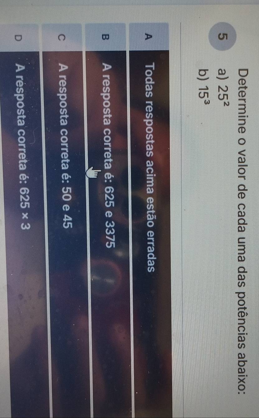 Determine o valor de cada uma das potências abaixo:
5 a) 25^2
b) 15^3
A Todas respostas acima estão erradas
B A resposta correta é: 625 e 3375
C A resposta correta é: 50 e 45
D A résposta correta é: 625* 3