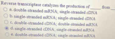 Reverse transcriptase catalyzes the production of_ from
_
a. double-stranded mRNA; single-stranded cDNA
b. single-stranded mRNA; single-stranded cDNA
c. double-stranded cDNA; double-stranded mRNA
d. single-stranded cDNA; single-stranded mRNA
e. double-stranded cDNA; single-stranded mRNA