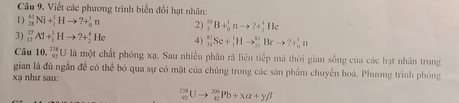 Viết các phương trình biến đổi hạt nhân: 
1) _(28)^(61)Ni+_1^1Hto ?+_0^1n
2) _5^(10)B+_0^1nto ?+_2^4He
3) _(13)^(27)Al+_1^1Hto ?+_2^4He
4) _(34)^(82)Se+_1^1Hto _(35)^(83)Brto ?+_0^1n
Câu 10. _(92)^(238)U là một chất phóng xạ. Sau nhiều phân rã liên tiếp mà thời gian sống của các hạt nhân trung 
gian là đủ ngắn để có thể bỏ qua sự có mặt của chúng trong các sản phầm chuyển hoá. Phương trình phóng 
xạ như sau:
_(92)^(238)Uto _(82)^(206)Pb+Xalpha +ybeta