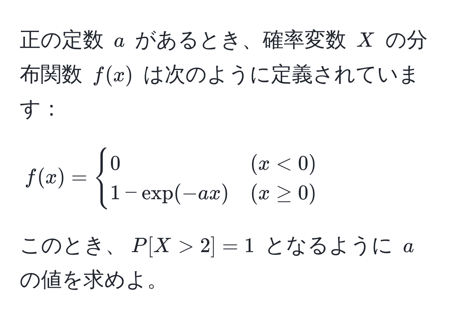 正の定数 $a$ があるとき、確率変数 $X$ の分布関数 $f(x)$ は次のように定義されています：  
[
f(x) = begincases
0 & (x < 0) 
1 - exp(-ax) & (x ≥ 0)
endcases
]  
このとき、$P[X > 2] = 1$ となるように $a$ の値を求めよ。