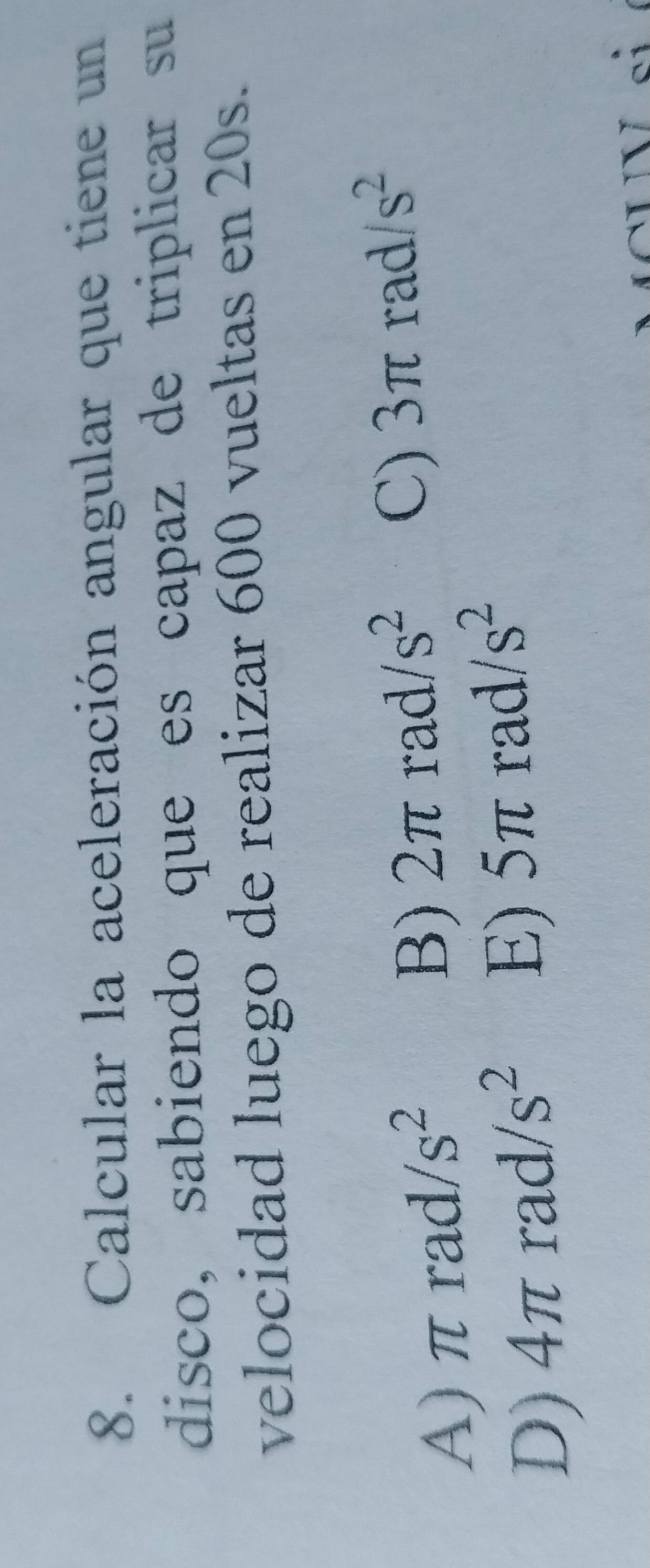 Calcular la aceleración angular que tiene un
disco, sabiendo que es capaz de triplicar su
velocidad luego de realizar 600 vueltas en 20s.
A) π rad. s^2 B) 2π rad. /s^2 C) 3π rad /s^2
D) 4π rad s^2 5π rad s^2
E)