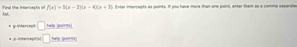 Find the intercepts of f(x)=5(x-2)(x-4)(x+2). Enter intercepts as points. If you have more than one point, enter them as a comma separate 
list. 
y-intercept: □ help (points) 
x-intercept(s) □ help (points)