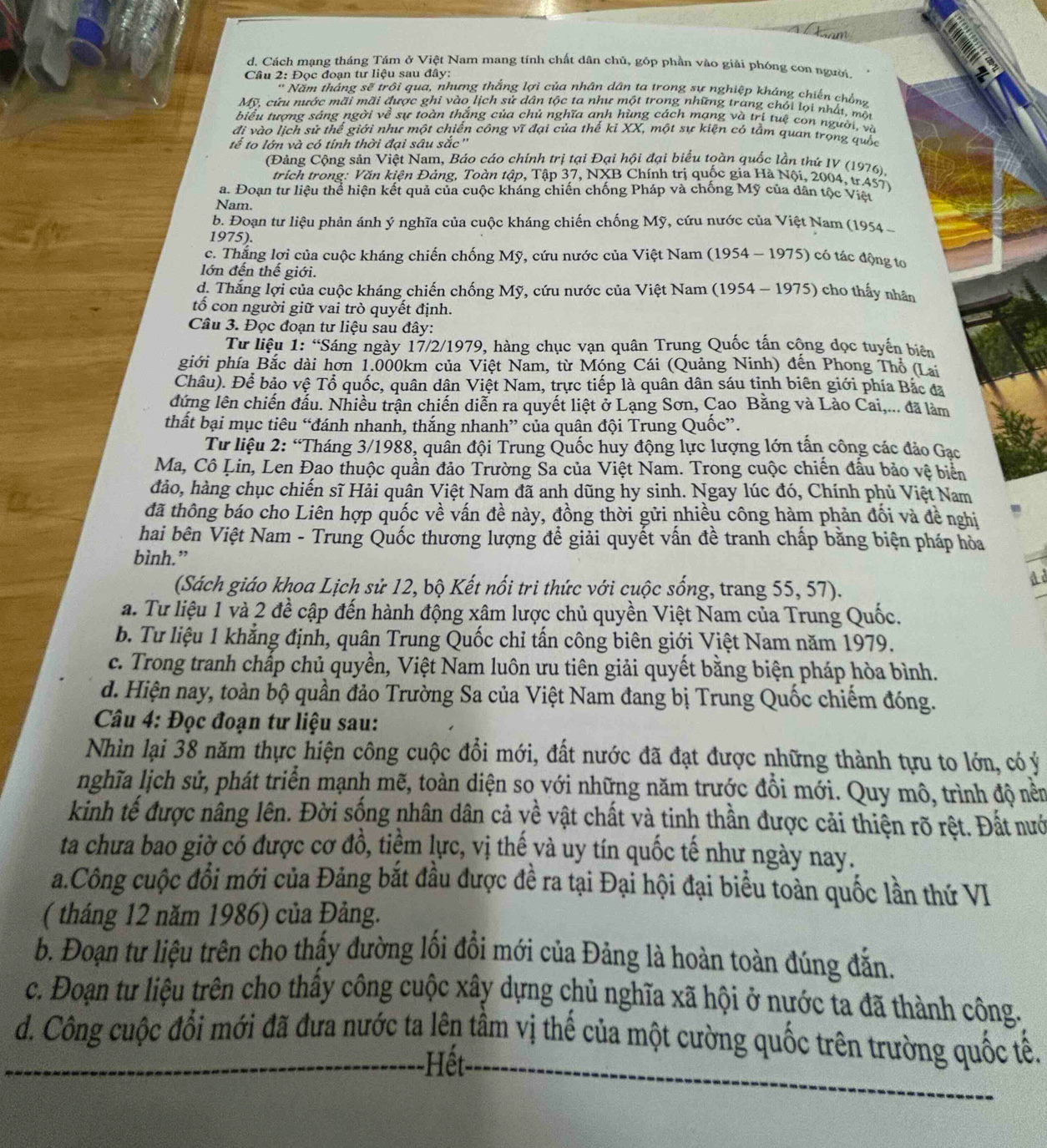 am
d. Cách mạng tháng Tám ở Việt Nam mang tính chất dân chủ, góp phần vào giải phóng con người.
Câu 2: Đọc đoạn tư liệu sau đây:
* Năm tháng sẽ trôi qua, nhưng thắng lợi của nhân dân ta trong sự nghiệp kháng chiến chồnz
Mỹ, cữu nước mãi mãi được ghi vào lịch sử dân tộc ta như một trong những trang chỏi lọi nhất, một
biểu tượng sáng ngời về sự toàn thắng của chủ nghĩa anh hùng cách mạng và trị tuệ con người, và
đi vào lịch sử thế giới như một chiến công vĩ đại của thế kỉ XX, một sự kiện có tầm quan trọng quốc
tễ to lớn và có tính thời đại sâu sắc''
(Đảng Cộng sản Việt Nam, Báo cáo chính trị tại Đại hội đại biểu toàn quốc lần thứ IV (1976).
trích trong: Văn kiện Đảng, Toàn tập, Tập 37, NXB Chính trị quốc gia Hà Nội, 2004, tr.457)
a. Đoạn tư liệu thể hiện kết quả của cuộc kháng chiến chống Pháp và chồng Mỹ của dân tộc Việt
Nam.
b. Đoạn tư liệu phản ánh ý nghĩa của cuộc kháng chiến chống Mỹ, cứu nước của Việt Nam (1954 
1975).
c. Thắng lợi của cuộc kháng chiến chống Mỹ, cứu nước của Việt Nam (1954 - 1975) có tác động to
lớn đến thế giới.
d. Thắng lợi của cuộc kháng chiến chống Mỹ, cứu nước của Việt Nam (1954 - 1975) cho thấy nhân
tố con người giữ vai trò quyết định.
Câu 3. Đọc đoạn tư liệu sau đây:
Từ liệu 1: “Sáng ngày 17/2/1979, hàng chục vạn quân Trung Quốc tấn cộng đọc tuyến biên
giới phía Bắc dài hơn 1.000km của Việt Nam, từ Móng Cái (Quảng Ninh) đến Phong Thổ (Lai
Châu). Để bảo vệ Tổ quốc, quân dân Việt Nam, trực tiếp là quân dân sáu tinh biên giới phía Bắc đã
dứng lên chiến đấu. Nhiều trận chiến diễn ra quyết liệt ở Lạng Sơn, Cao Bằng và Lào Cai,... đã làm
thất bại mục tiêu “đánh nhanh, thắng nhanh” của quân đội Trung Quốc”.
Từ liệu 2: “Tháng 3/1988, quân đội Trung Quốc huy động lực lượng lớn tấn công các đảo Gạc
Ma, Cô Lin, Len Đao thuộc quần đảo Trường Sa của Việt Nam. Trong cuộc chiến đấu bảo vệ biển
đảo, hàng chục chiến sĩ Hải quân Việt Nam đã anh dũng hy sinh. Ngay lúc đó, Chính phủ Việt Nam
đã thông báo cho Liên hợp quốc về vấn đề này, đồng thời gửi nhiều công hàm phản đối và đề nghị
hai bên Việt Nam - Trung Quốc thương lượng để giải quyết vấn đề tranh chấp bằng biện pháp hòa
bình.”
d
(Sách giáo khoa Lịch sử 12, bộ Kết nổi tri thức với cuộc sống, trang 55, 57).
a. Tư liệu 1 và 2 đề cập đến hành động xâm lược chủ quyền Việt Nam của Trung Quốc.
b. Tư liệu 1 khẳng định, quân Trung Quốc chỉ tấn công biên giới Việt Nam năm 1979.
c. Trong tranh chấp chủ quyền, Việt Nam luôn ưu tiên giải quyết bằng biện pháp hòa bình.
d. Hiện nay, toàn bộ quần đảo Trường Sa của Việt Nam đang bị Trung Quốc chiếm đóng.
Câu 4: Đọc đoạn tư liệu sau:
Nhìn lại 38 năm thực hiện công cuộc đổi mới, đất nước đã đạt được những thành tựu to lớn, có ý
nghĩa lịch sử, phát triển mạnh mẽ, toàn diện so với những năm trước đổi mới. Quy mô, trình độ nền
kinh tế được nâng lên. Đời sống nhân dân cả yề vật chất và tinh thần được cải thiện rõ rệt. Đất nướ
ta chưa bao giờ có được cơ đồ, tiềm lực, vị thế và uy tín quốc tế như ngày nay.
a.Công cuộc đổi mới của Đảng bắt đầu được đề ra tại Đại hội đại biểu toàn quốc lần thứ VI
( tháng 12 năm 1986) của Đảng.
b. Đoạn tư liệu trên cho thấy đường lối đồi mới của Đảng là hoàn toàn đúng đẫn.
c. Đoạn tư liệu trên cho thấy công cuộc xây dựng chủ nghĩa xã hội ở nước ta đã thành công.
d. Công cuộc đổi mới đã đưa nước ta lên tầm vị thế của một cường quốc trên trường quốc tế.
Hết