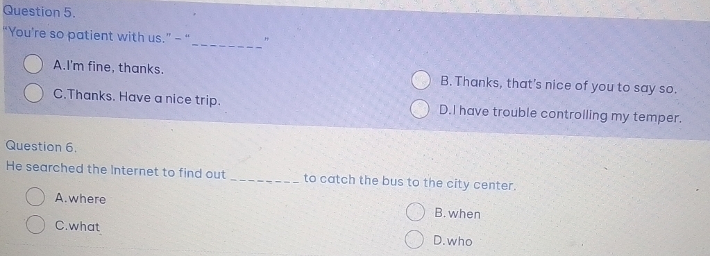 “You’re so patient with us.” - “
_"
A.I'm fine, thanks. B. Thanks, that’s nice of you to say so.
C.Thanks. Have a nice trip. D.I have trouble controlling my temper.
Question 6.
He searched the Internet to find out _to catch the bus to the city center.
A.where B. when
C.what
D. who