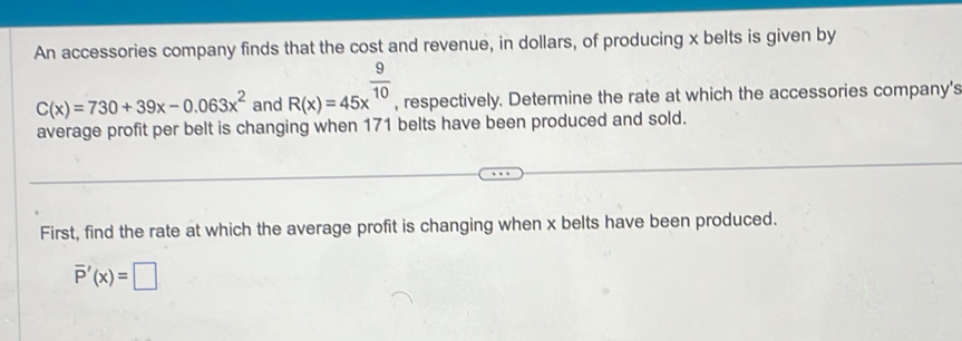 An accessories company finds that the cost and revenue, in dollars, of producing x belts is given by
C(x)=730+39x-0.063x^2 and R(x)=45x^(frac 9)10 , respectively. Determine the rate at which the accessories company's
average profit per belt is changing when 171 belts have been produced and sold.
First, find the rate at which the average profit is changing when x belts have been produced.
overline P'(x)=□