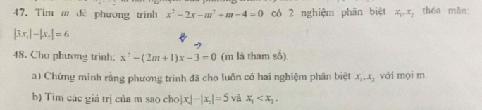 Tìm m đê phương trình x^2-2x-m^2+m-4=0 có 2 nghiệm phân biệt x_1, x_2 thóa mãn:
|3x_1|-|x_2|=6
48. Cho phương trinh: x^2-(2m+1)x-3=0 (m là tham số). 
a) Chứng minh rằng phương trình đã cho luôn có hai nghiệm phân biệt x_1, x_2 với mọi m. 
b) Tìm các giá trị của m sao cho |x_1|-|x_2|=5 và x_1 .