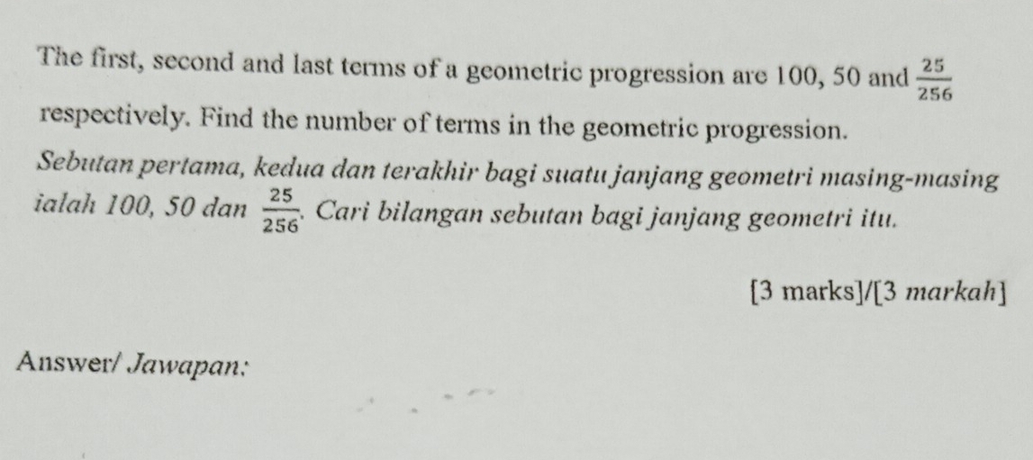 The first, second and last terms of a geometric progression are 100, 50 and  25/256 
respectively. Find the number of terms in the geometric progression. 
Sebutan pertama, kedua dan terakhir bagi suatu janjang geometri masing-masing 
ialah 100, 50 dan  25/256 . Cari bilangan sebutan bagi janjang geometri itu. 
[3 marks]/[3 markah] 
Answer/ Jawapan: