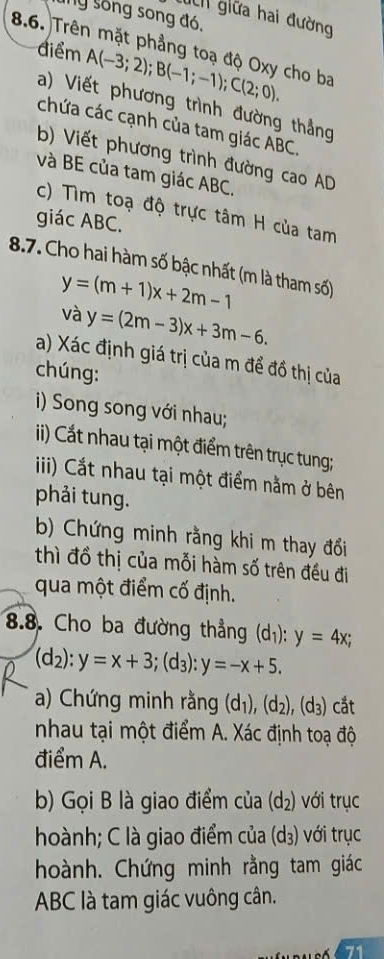 Ty sống song đó, 
i giữa hai đường 
8.6. Trên mặt phẳng toạ độ Oxy cho ba 
điểm A(-3;2); B(-1;-1); C(2;0). 
a) Viết phương trình đường thẳng 
chứa các cạnh của tam giác ABC. 
b) Viết phương trình đường cao AD
và BE của tam giác ABC. 
c) Tìm toạ độ trực tâm H của tam 
giác ABC. 
8.7. Cho hai hàm số bậc nhất (m là tham số)
y=(m+1)x+2m-1
và y=(2m-3)x+3m-6. 
a) Xác định giá trị của m để đồ thị của 
chúng: 
i) Song song với nhau; 
i) Cất nhau tại một điểm trên trục tung; 
iii) Cắt nhau tại một điểm nằm ở bên 
phải tung. 
b) Chứng minh rằng khi m thay đổi 
thì đồ thị của mỗi hàm số trên đều đi 
qua một điểm cố định. 
8.8. Cho ba đường thẳng (d_1):y=4x;
(d_2):y=x+3; (d_3):y=-x+5. 
a) Chứng minh rằng (d_1), (d_2), (d_3) cắt 
nhau tại một điểm A. Xác định toạ độ 
điểm A. 
b) Gọi B là giao điểm của (d_2) với trục 
hoành; C là giao điểm của (d_3) với trục 
hoành. Chứng minh rằng tam giác
ABC là tam giác vuông cân. 
71