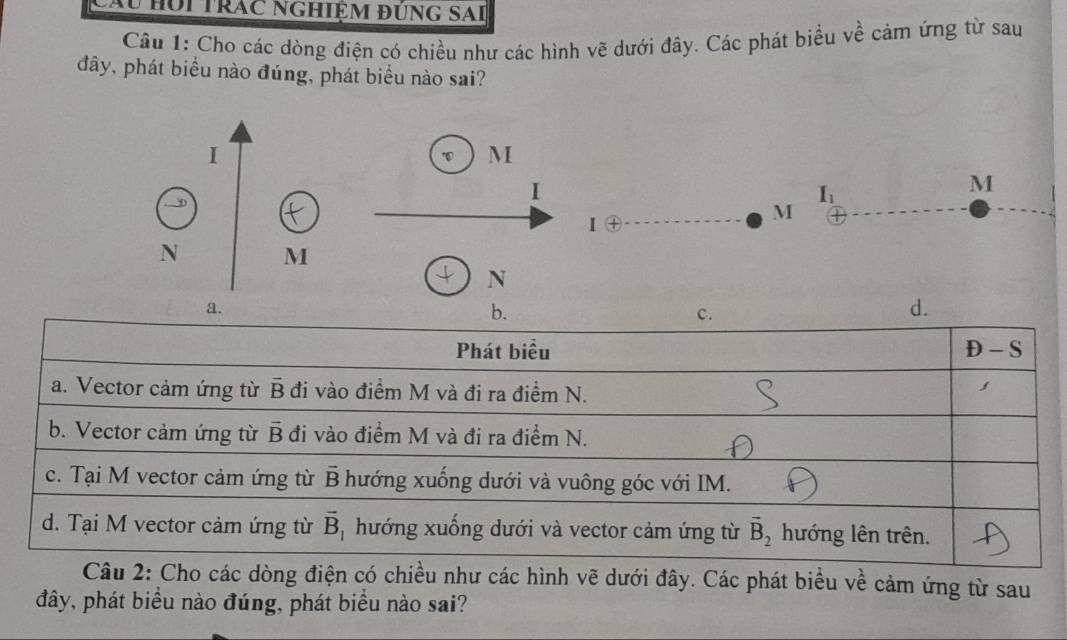 Câu húi trác nghiệm đùng sai
Câu 1: Cho các dòng điện có chiều như các hình vẽ dưới đây. Các phát biểu về cảm ứng từ sau
đây, phát biểu nào đúng, phát biểu nào sai?
I
M
I
I_1
M
Ⅰ④
M
N M
N
a.
b.
c.
d.
Phát biểu
P-S
a. Vector cảm ứng từ overline B đi vào điểm M và đi ra điểm N.
b. Vector cảm ứng từ overline B đi vào điểm M và đi ra điểm N.
c. Tại M vector cảm ứng từ overline B hướng xuống dưới và vuông góc với IM.
d. Tại M vector cảm ứng từ vector B_1 hướng xuống dưới và vector cảm ứng từ vector B_2 hướng lên trên.
Câu 2: Cho các dòng điện có chiều như các hình vẽ dưới đây. Các phát biểu về cảm ứng từ sau
đây, phát biểu nào đúng, phát biểu nào sai?