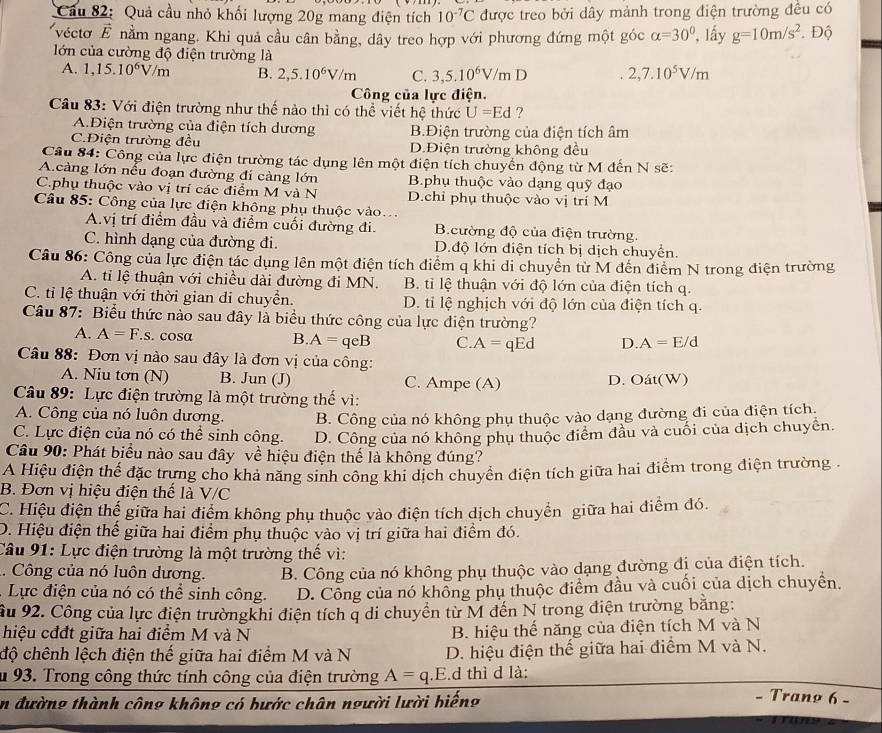 Quả cầu nhỏ khối lượng 20g mang điện tích 10^(-7)C được treo bởi dây mảnh trong điện trường đều có
véctơ É nằm ngang. Khi quả cầu cân bằng, dây treo hợp với phương đứng một góc alpha =30° , lấy g=10m/s^2. Độ
lớn của cường độ điện trường là
A. 1,15.10^6V/m B. 2,5.10^6V/m C. 3,5.10^6V/m D 2,7.10^5V/m
Công của lực điện.
Câu 83: Với điện trường như thế nào thì có thể viết hệ thức U=Ed ?
A.Điện trường của điện tích dương B.Điện trường của điện tích âm
C.Điện trường đều D.Điện trường không đều
Câu 84: Công của lực điện trường tác dụng lên một điện tích chuyển động từ M đến N sẽ:
A.càng lớn nếu đoạn đường đi càng lớn B.phụ thuộc vào dạng quỹ đạo
C.phụ thuộc vào vị trí các điểm M và N D.chỉ phụ thuộc vào vị trí M
Câu 85: Công của lực điện không phụ thuộc vào..
A.vị trí điểm đầu và điểm cuối đường đi. B.cường độ của điện trường.
C. hình dạng của đường đi. D.độ lớn điện tích bị dịch chuyển.
Câu 86: Công của lực điện tác dụng lên một điện tích điểm q khi di chuyển từ M đến điểm N trong điện trường
A. tỉ lệ thuận với chiều dài đường đi MN.  B. tỉ lệ thuận với độ lớn của điện tích q.
C. tỉ lệ thuận với thời gian di chuyển. D. ti lệ nghịch với độ lớn của điện tích q.
Câu 87: Biểu thức nào sau đây là biểu thức công của lực điện trường?
A. A=F.s. cosa B A=qeB C. A=qEd D. A=E/d
Câu 88: Đơn vị nào sau đây là đơn vị của công:
A. Niu tơn (N) B. Jun (J) C. Ampe (A) D. Oát(W)
Câu 89: Lực điện trường là một trường thế vì:
A. Công của nó luôn dương. B. Công của nó không phụ thuộc vào dạng đường đi của điện tích.
C. Lực điện của nó có thể sinh công. D. Công của nó không phụ thuộc điểm đầu và cuối của dịch chuyển.
Câu 90: Phát biểu nào sau đây về hiệu điện thể là không đúng?
A Hiệu điện thể đặc trưng cho khả năng sinh công khi dịch chuyển điện tích giữa hai điểm trong điện trường .
B. Đơn vị hiệu điện thể là V/C
C. Hiệu điện thế giữa hai điểm không phụ thuộc vào điện tích dịch chuyển giữa hai điểm đó.
D. Hiệu điện thế giữa hai điểm phụ thuộc vào vị trí giữa hai điểm đó.
Câu 91: Lực điện trường là một trường thế vì:
. Công của nó luôn dương. B. Công của nó không phụ thuộc vào dạng đường đị của điện tích.
.  Lực điện của nó có thể sinh công. D. Công của nó không phụ thuộc điểm đầu và cuối của dịch chuyền.
Âu 92. Công của lực điện trườngkhi điện tích q di chuyển từ M đến N trong điện trường bằng:
hiệu cđđt giữa hai điểm M và N  B. hiệu thế năng của điện tích M và N
độ chênh lệch điện thế giữa hai điểm M và N D. hiệu điện thế giữa hai điểm M và N.
u 93. Trong công thức tính công của điện trường A=q.E d thì d là:
n đường thành công không có bước chân người lười biếng
Tranø 6 -