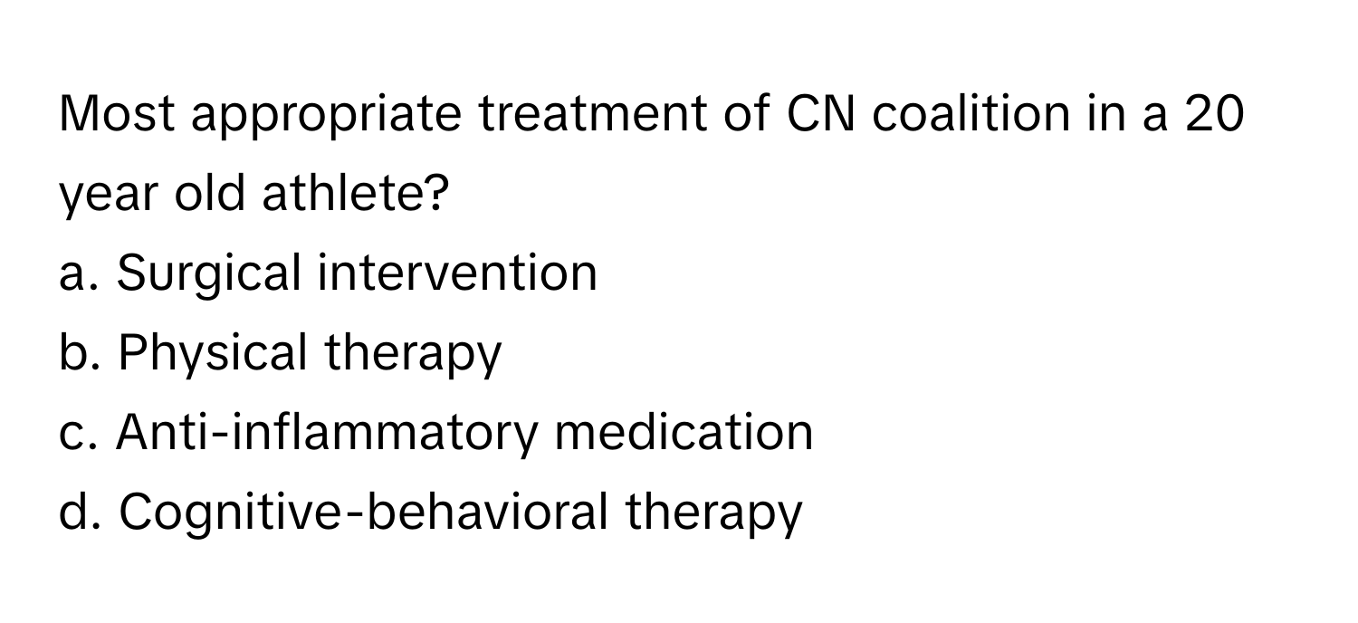 Most appropriate treatment of CN coalition in a 20 year old athlete? 

a. Surgical intervention 
b. Physical therapy 
c. Anti-inflammatory medication 
d. Cognitive-behavioral therapy