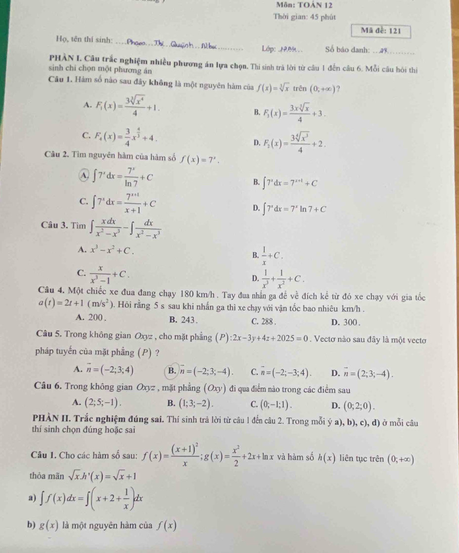 Môn: TOÁN 12
Thời gian: 45 phút
Mã đề: 121
Họ, tên thí sinh: ._  N hư _ Lớp: 1904 Số báo danh:_
PHÀN I. Câu trắc nghiệm nhiều phương án lựa chọn. Thí sinh trả lời từ câu 1 đến câu 6. Mỗi câu hỏi thi
sinh chi chọn một phương ản
Câu 1. Hàm số nào sau đây không là một nguyên hàm của f(x)=sqrt[3](x) trên (0;+∈fty ) ?
A. F_1(x)= 3sqrt[3](x^4)/4 +1.
B. F_3(x)= 3xsqrt[3](x)/4 +3.
C. F_4(x)= 3/4 x^(frac 4)3+4. D. F_2(x)= 3sqrt[4](x^3)/4 +2.
Câu 2, Tìm nguyên hàm của hàm số f(x)=7^x.
A. ∈t 7^xdx= 7^x/ln 7 +C
B. ∈t 7^xdx=7^(x+1)+C
C. ∈t 7^xdx= (7^(x+1))/x+1 +C D. ∈t 7^xdx=7^xln 7+C
Câu 3. Tìm ∈t  xdx/x^2-x^3 -∈t  dx/x^2-x^3 
A. x^3-x^2+C.
B.  1/x +C.
C.  x/x^3-1 +C.
D.  1/x^3 + 1/x^2 +C.
Câu 4. Một chiếc xe đua đang chạy 180 km/h . Tay đua nhấn ga đề về đích kề từ đó xe chạy với gia tốc
a(t)=2t+1(m/s^2). Hỏi rằng 5 s sau khi nhấn ga thì xe chạy với vận tốc bao nhiêu km/h .
A. 200 . B. 243 . C. 288 . D. 300 .
Câu 5. Trong không gian Oxyz , cho mặt phẳng (P):2x-3y+4z+2025=0. Vectơ nào sau đây là một vectơ
pháp tuyến của mặt phẳng (P) ?
A. vector n=(-2;3;4) B. n=(-2;3;-4). C. overline n=(-2;-3;4). D. vector n=(2;3;-4).
Câu 6. Trong không gian Oxyz , mặt phẳng (Oxy) y) đi qua điểm nào trong các điểm sau
A. (2;5;-1). B. (1;3;-2). C. (0;-1;1). D. (0;2;0).
PHÀN II. Trắc nghiệm đúng sai. Thí sinh trả lời từ câu 1 đến câu 2. Trong mỗi ý a), b), c), d) ở mỗi câu
thí sinh chọn đúng hoặc sai
Câu 1. Cho các hàm số sau: f(x)=frac (x+1)^2x;g(x)= x^2/2 +2x+ln x và hàm số h(x) liên tục trên (0;+∈fty )
thỏa mãn sqrt(x).h'(x)=sqrt(x)+1
a) ∈t f(x)dx=∈t (x+2+ 1/x )dx
b) g(x) là một nguyên hàm của f(x)