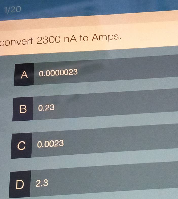 1/20
convert 2300 nA to Amps.
A 0.0000023
B 0.23
C 0.0023
D 2.3