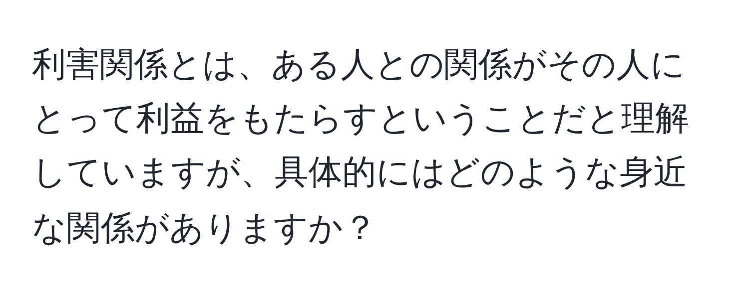 利害関係とは、ある人との関係がその人にとって利益をもたらすということだと理解していますが、具体的にはどのような身近な関係がありますか？