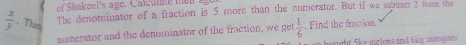 of Shakeel's age. Calculate their age. 
The denominator of a fraction is 5 more than the numerator. But if we subtract 2 from the
 x/y . Then . Find the fraction. 
numerator and the denominator of the fraction, we get  1/6 
hught 5kg melons and 6kg mangoes