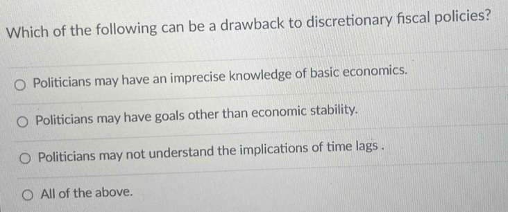 Which of the following can be a drawback to discretionary fiscal policies?
Politicians may have an imprecise knowledge of basic economics.
Politicians may have goals other than economic stability.
Politicians may not understand the implications of time lags .
All of the above.