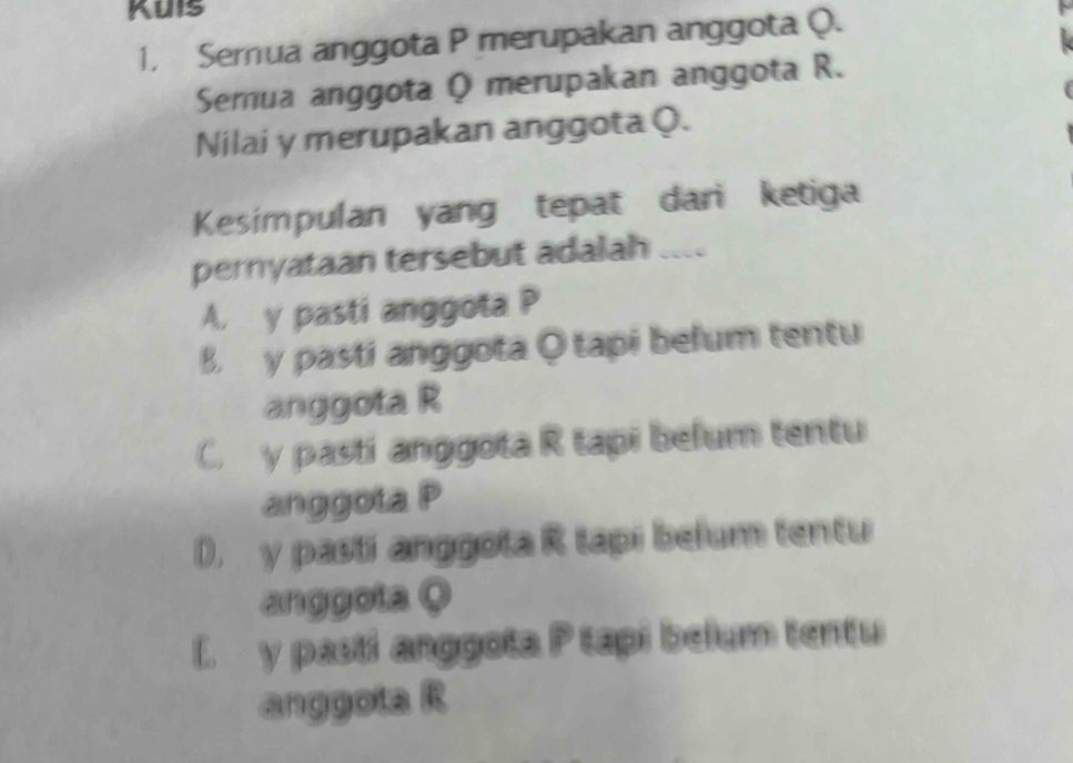 Kuis
1. Semua anggota P merupakan anggota Q.
Semua anggota Q merupakan anggota R.
Nilai y merupakan anggota Q.
Kesimpulan yang tepat dari ketiga
pernyataan tersebut adalah
A. y pasti anggota P
B. y pasti anggota Qtapi befum tentu
anggota R
C. y pasti anggota R tapi befum tentu
anggota P
D. y pasif anggota R tapi belum tentu
anggota Q
L y pasil anggota P tapi belum tentu
anggota R