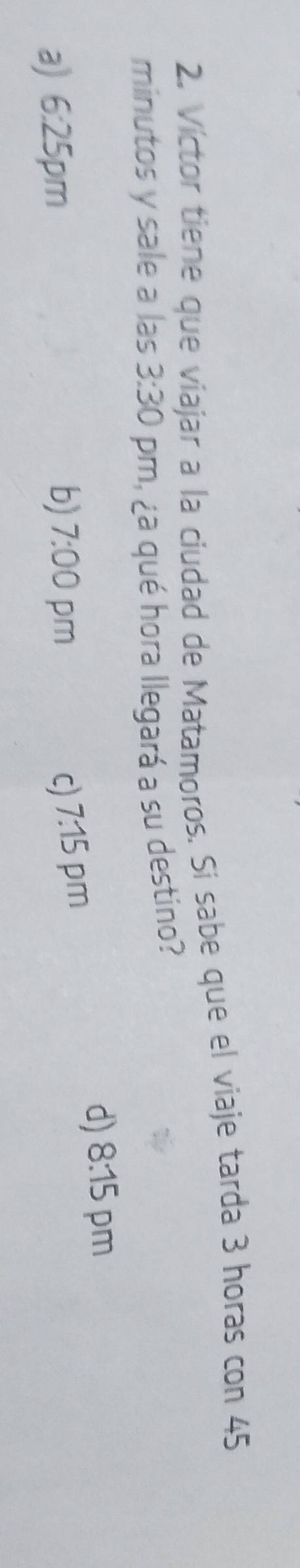 Víctor tiene que viajar a la ciudad de Matamoros. Si sabe que el viaje tarda 3 horas con 45
minutos y sale a las 3:30 m, ¿a qué hora llegará a su destino?
d) 8:15 pm
a) 6:25 pm b) 7:00 pm C) 7:15 pm