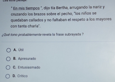 Lea ésté pasaje.
* En mis tiempos ", dijo tía Bertha, arrugando la nariz y
cruzando los brazos sobre el pecho, "los niños se
quedaban callados y no faltaban el respeto a los mayores
con tanta charla".
¿Qué tono probablemente revela la frase subrayada ?
A. Útil
B. Apresurado
C. Entusiasmado
D. Crítico