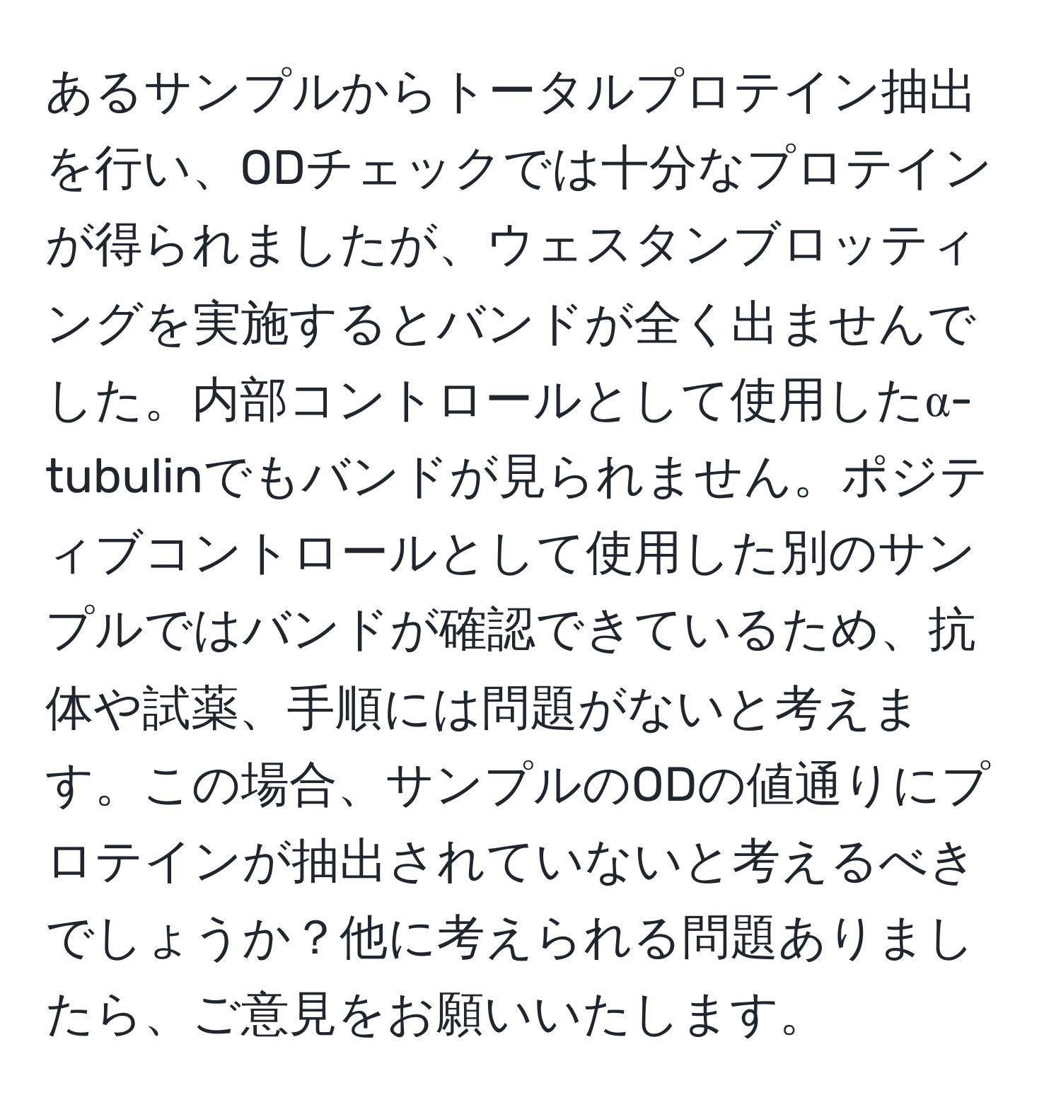 あるサンプルからトータルプロテイン抽出を行い、ODチェックでは十分なプロテインが得られましたが、ウェスタンブロッティングを実施するとバンドが全く出ませんでした。内部コントロールとして使用したα-tubulinでもバンドが見られません。ポジティブコントロールとして使用した別のサンプルではバンドが確認できているため、抗体や試薬、手順には問題がないと考えます。この場合、サンプルのODの値通りにプロテインが抽出されていないと考えるべきでしょうか？他に考えられる問題ありましたら、ご意見をお願いいたします。