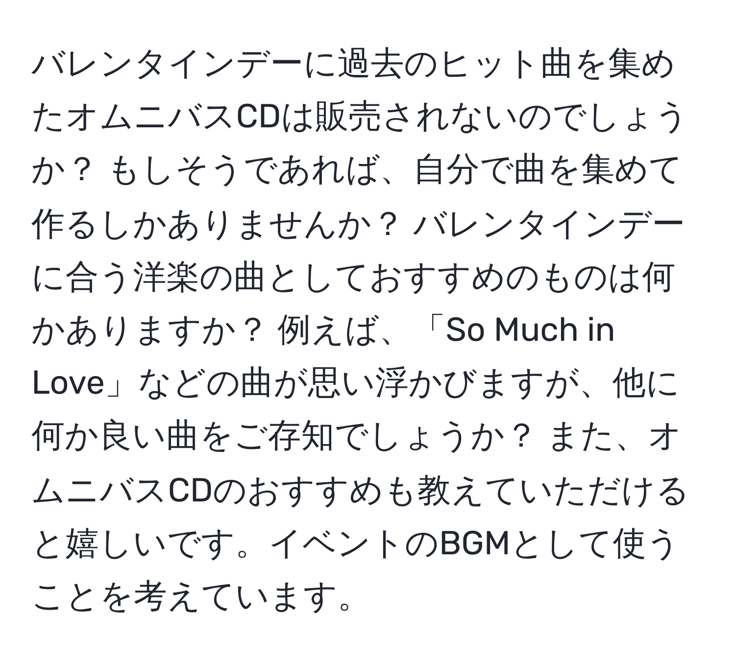 バレンタインデーに過去のヒット曲を集めたオムニバスCDは販売されないのでしょうか？ もしそうであれば、自分で曲を集めて作るしかありませんか？ バレンタインデーに合う洋楽の曲としておすすめのものは何かありますか？ 例えば、「So Much in Love」などの曲が思い浮かびますが、他に何か良い曲をご存知でしょうか？ また、オムニバスCDのおすすめも教えていただけると嬉しいです。イベントのBGMとして使うことを考えています。