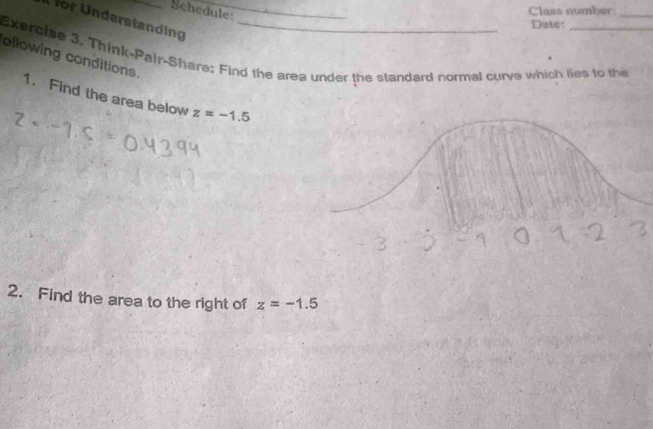 Schedule: 
Class number_ 
or Understanding_ 
Date: 
Exercise 3. Think-Pair-Share: Find the area under the standard normal curve which lies to the 
ollowing conditions. 
1. Find the area below z=-1.5
2. Find the area to the right of z=-1.5