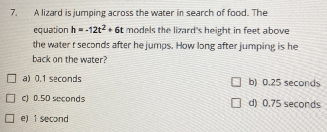 A lizard is jumping across the water in search of food. The
equation h=-12t^2+6t models the lizard's height in feet above
the water t seconds after he jumps. How long after jumping is he
back on the water?
a) 0.1 seconds b) 0.25 seconds
c) 0.50 seconds
d) 0.75 seconds
e) 1 second