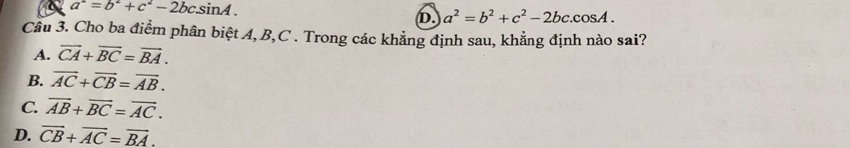 a^2=b^2+c^2-2bcsin A.
D. a^2=b^2+c^2-2bc.cos A. 
Câu 3. Cho ba điểm phân biệt A, B, C. Trong các khẳng định sau, khẳng định nào sai?
A. vector CA+vector BC=vector BA.
B. vector AC+vector CB=vector AB.
C. vector AB+vector BC=vector AC.
D. vector CB+vector AC=vector BA.