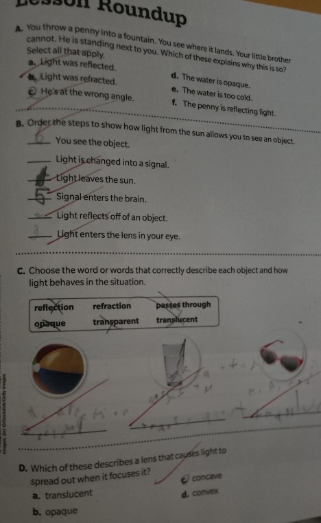 1n Roundup
A. You throw a penny into a fountain. You see where it lands. Your little brother
Select all that apply.
cannot. He is standing next to you. Which of these explains why this is so?
a. Light was reflected.
d. The water is opaque.
Light was refracted. e. The water is too cold.
c. He's at the wrong angle. f. The penny is reflecting light.
B. Order the steps to show how light from the sun allows you to see an object.
You see the object.
_Light is changed into a signal.
_Light leaves the sun.
_Signal enters the brain.
_Light reflects off of an object.
_Light enters the lens in your eye.
c. Choose the word or words that correctly describe each object and how
light behaves in the situation.
reflection refraction passes through
opaque transparent translucent
5
_
D. Which of these describes a lens that causes light to
spread out when it focuses it?
concave
a. translucent d. convex
b. opaque