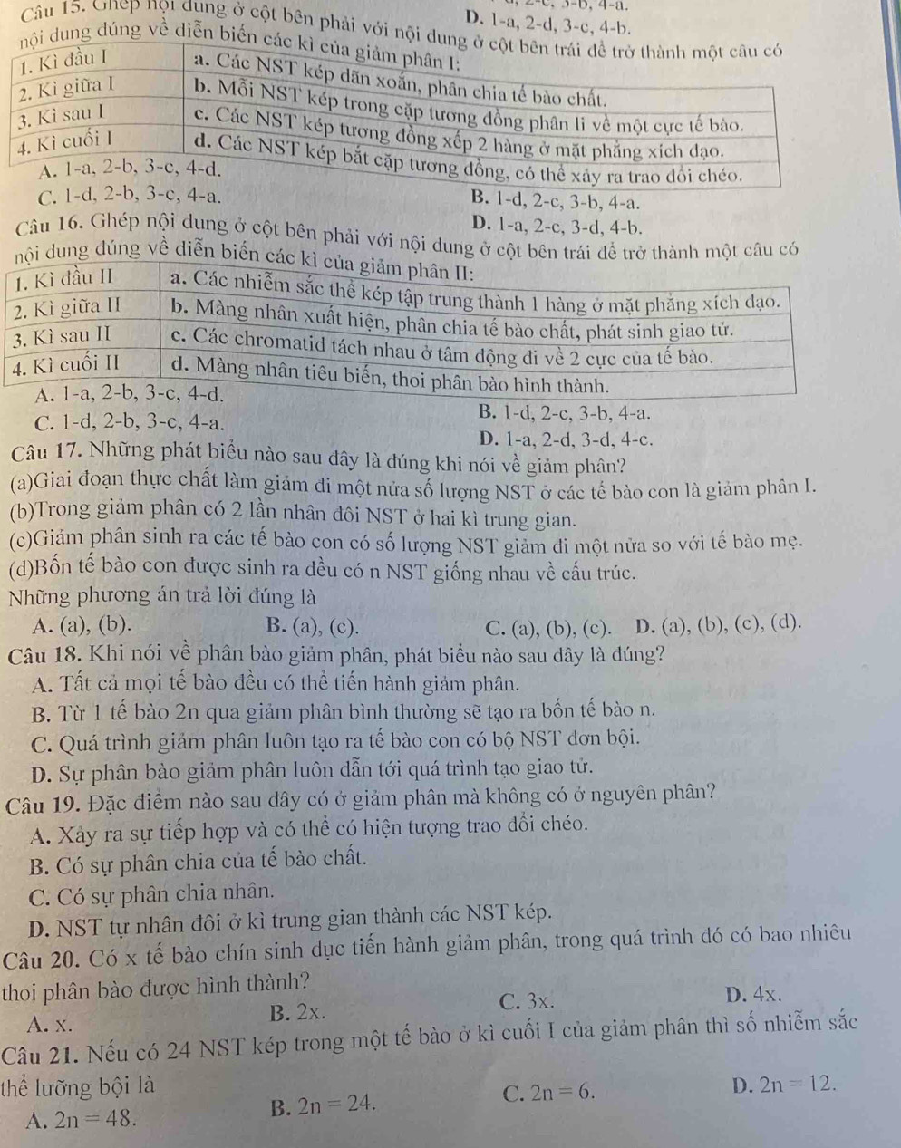 3-b, 4-a.
D. 1-a, 2-d, 3-c, 4-b.
Câu 15. Onep nọt dụng ở cột bên phải với nội 
dung dúng về diễn biến
C. 1-d, 2-b, 3-c, 4-a.
B. 1-d, 2-c, 3-b, 4-a.
D. 1-a, 2-c, 3-d, 4-b.
Câu 16. Ghép nội dung ở cột bên phải với nội dung ở cột bên trái để trở thành một câu có
i dung đúng về diễn biến
C. 1-d, 2-b, 3-c, 4-a.
B. 1-d, 2-c, 3-b, 4-a.
D. 1-a, 2-d, 3-d, 4-c.
Câu 17. Những phát biểu nào sau đây là đúng khi nói về giảm phân?
(a)Giai đoạn thực chất làm giám đi một nửa số lượng NST ở các tế bào con là giảm phân I.
(b)Trong giảm phân có 2 lần nhân đôi NST ở hai kì trung gian.
(c)Giảm phân sinh ra các tế bào con có số lượng NST giảm đi một nửa so với tế bào mẹ.
(d)Bốn tế bào con được sinh ra đều có n NST giống nhau về cấu trúc.
Nững phương án trả lời đúng là
A. (a), (b). B. (a), (c). C. (a), (b), (c). D. (a), (b), (c), (d).
Câu 18. Khi nói về phân bào giảm phân, phát biểu nào sau dây là đúng?
A. Tất cả mọi tế bào đều có thể tiến hành giảm phân.
B. Từ 1 tế bào 2n qua giảm phân bình thường sẽ tạo ra bốn tế bào n.
C. Quá trình giảm phân luôn tạo ra tế bào con có bộ NST đơn bội.
D. Sự phân bào giảm phân luôn dẫn tới quá trình tạo giao tử.
Câu 19. Đặc điểm nào sau dây có ở giảm phân mà không có ở nguyên phân?
A. Xảy ra sự tiếp hợp và có thể có hiện tượng trao đổi chéo.
B. Có sự phân chia của tế bào chất.
C. Có sự phân chia nhân.
D. NST tự nhân đôi ở kì trung gian thành các NST kép.
Câu 20. Có x tế bào chín sinh dục tiến hành giảm phân, trong quá trình đó có bao nhiêu
thoi phân bào được hình thành? D. 4x.
C. 3x.
A. x. B. 2x.
Câu 21. Nếu có 24 NST kép trong một tế bào ở kì cuối I của giảm phân thì số nhiễm sắc
thể lưỡng bội là D. 2n=12.
A. 2n=48.
B. 2n=24. C. 2n=6.