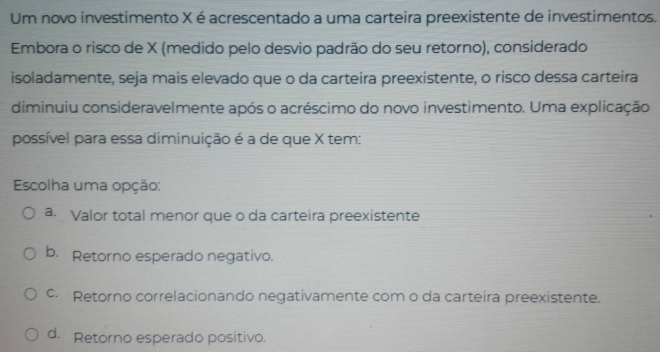 Um novo investimento X é acrescentado a uma carteira preexistente de investimentos.
Embora o risco de X (medido pelo desvio padrão do seu retorno), considerado
isoladamente, seja mais elevado que o da carteira preexistente, o risco dessa carteíra
diminuiu consideravelmente após o acréscimo do novo investimento. Uma explicação
possível para essa diminuição é a de que X tem:
Escolha uma opção:
a. Valor total menor que o da carteira preexistente
b. Retorno esperado negativo.
c. Retorno correlacionando negativamente com o da carteira preexistente.
d. Retorno esperado positivo.