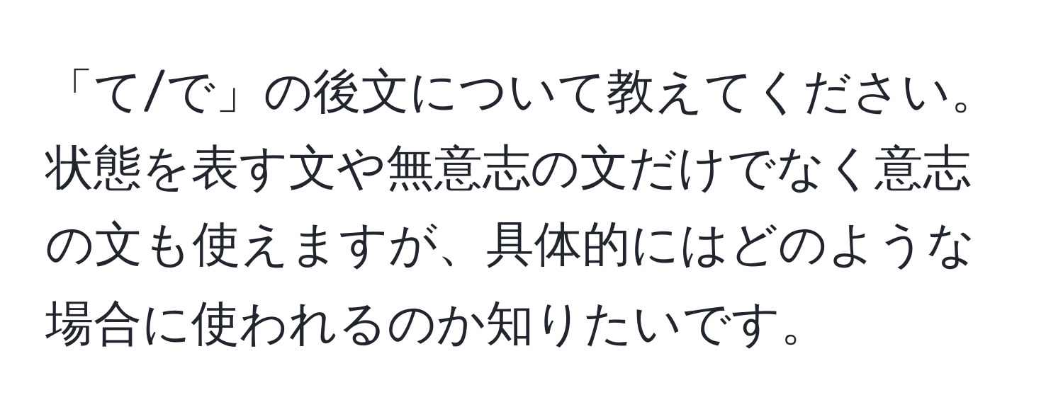 「て/で」の後文について教えてください。状態を表す文や無意志の文だけでなく意志の文も使えますが、具体的にはどのような場合に使われるのか知りたいです。