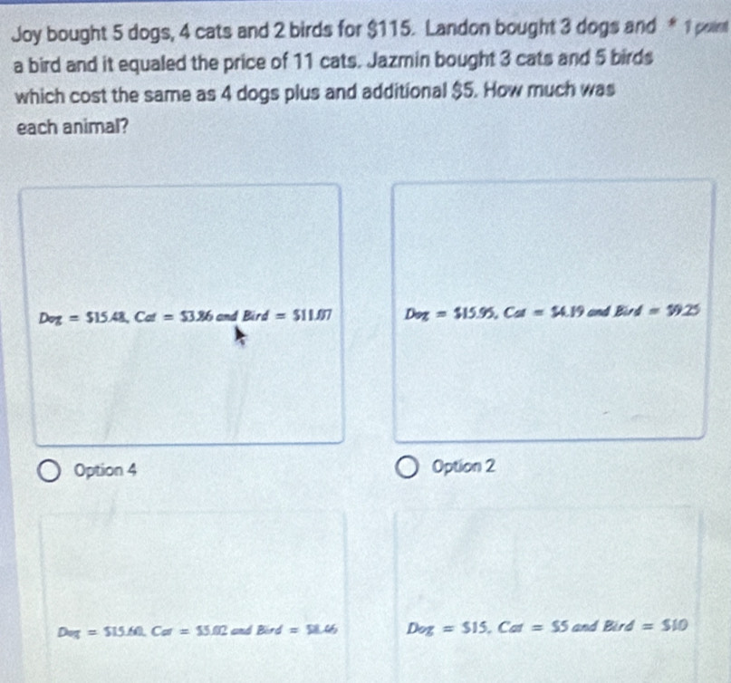 Joy bought 5 dogs, 4 cats and 2 birds for $115. Landon bought 3 dogs and * 1 point
a bird and it equaled the price of 11 cats. Jazmin bought 3 cats and 5 birds
which cost the same as 4 dogs plus and additional $5. How much was
each animal?
Dog=$15.48, Col=$3.86 and Bird=$11.07 D_z=$15.95, CI=$4.19 and Bind=$9.25
Option 4 Option 2
Deg=$15.60, Cor=$5.02 and Bird=58.46 Dog=$15, Cor=$5 and Bird=$10